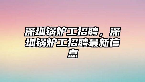 深圳鍋爐工招聘，深圳鍋爐工招聘最新信息