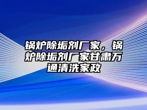 鍋爐除垢劑廠家，鍋爐除垢劑廠家甘肅萬(wàn)通清洗家政