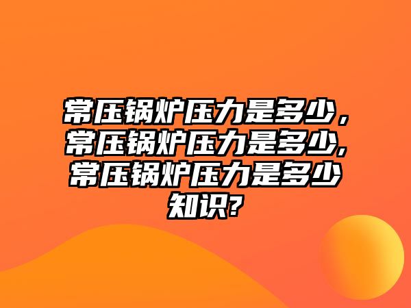 常壓鍋爐壓力是多少，常壓鍋爐壓力是多少,常壓鍋爐壓力是多少知識?