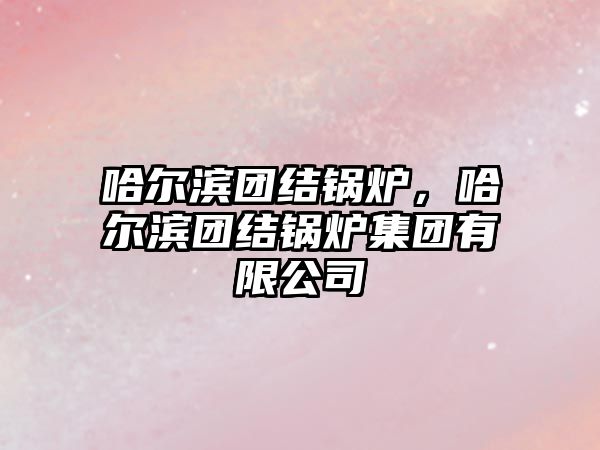 哈爾濱團結(jié)鍋爐，哈爾濱團結(jié)鍋爐集團有限公司