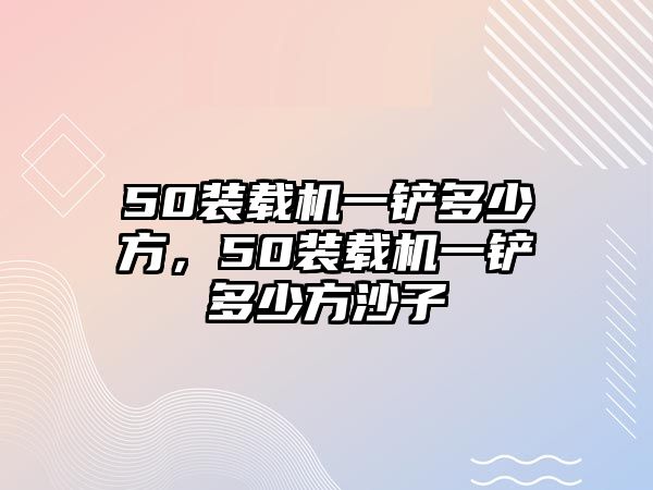 50裝載機一鏟多少方，50裝載機一鏟多少方沙子