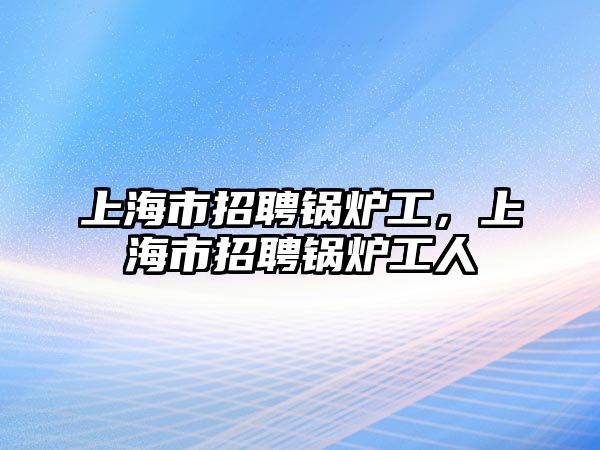 上海市招聘鍋爐工，上海市招聘鍋爐工人