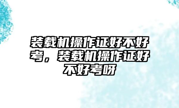 裝載機操作證好不好考，裝載機操作證好不好考呀