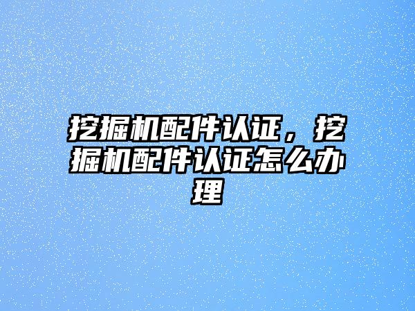 挖掘機配件認證，挖掘機配件認證怎么辦理