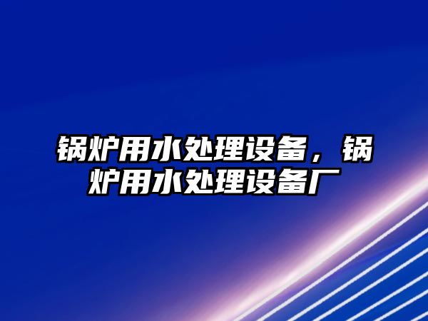 鍋爐用水處理設(shè)備，鍋爐用水處理設(shè)備廠