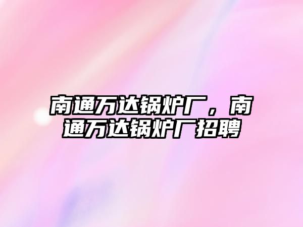 南通萬達(dá)鍋爐廠，南通萬達(dá)鍋爐廠招聘