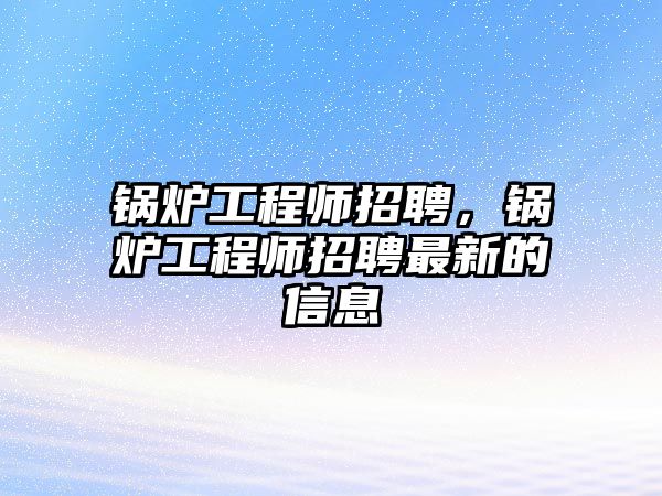 鍋爐工程師招聘，鍋爐工程師招聘最新的信息