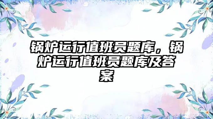 鍋爐運行值班員題庫，鍋爐運行值班員題庫及答案