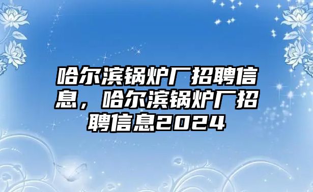 哈爾濱鍋爐廠招聘信息，哈爾濱鍋爐廠招聘信息2024