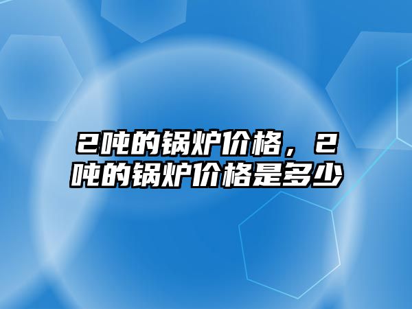 2噸的鍋爐價(jià)格，2噸的鍋爐價(jià)格是多少