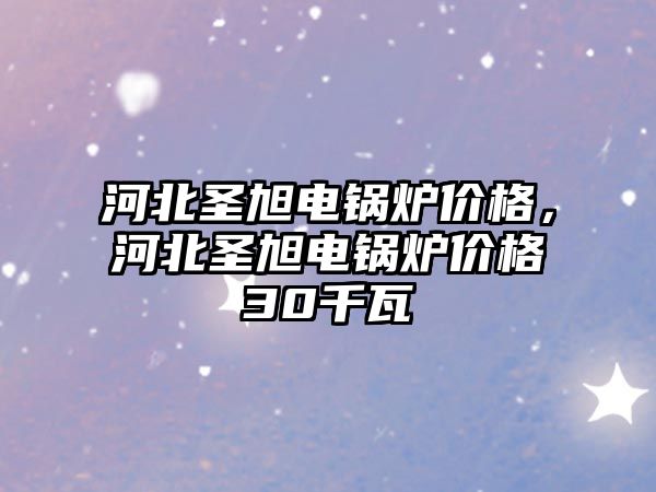 河北圣旭電鍋爐價格，河北圣旭電鍋爐價格30千瓦