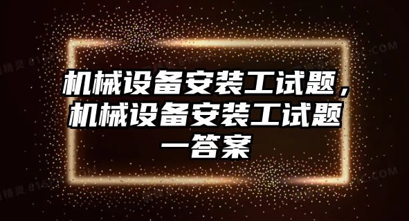 機(jī)械設(shè)備安裝工試題，機(jī)械設(shè)備安裝工試題一答案