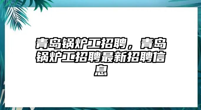 青島鍋爐工招聘，青島鍋爐工招聘最新招聘信息