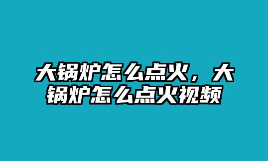 大鍋爐怎么點(diǎn)火，大鍋爐怎么點(diǎn)火視頻