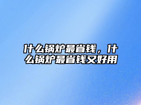 什么鍋爐最省錢，什么鍋爐最省錢又好用