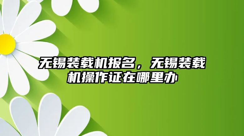 無錫裝載機報名，無錫裝載機操作證在哪里辦