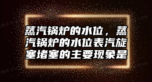 蒸汽鍋爐的水位，蒸汽鍋爐的水位表汽旋塞堵塞的主要現(xiàn)象是