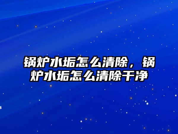 鍋爐水垢怎么清除，鍋爐水垢怎么清除干凈