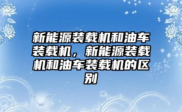 新能源裝載機(jī)和油車裝載機(jī)，新能源裝載機(jī)和油車裝載機(jī)的區(qū)別