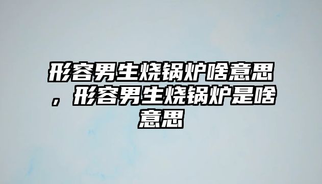 形容男生燒鍋爐啥意思，形容男生燒鍋爐是啥意思