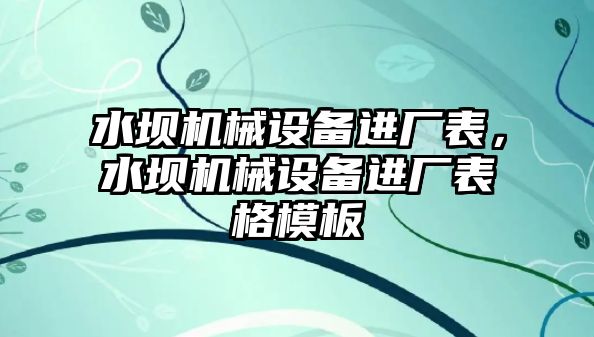 水壩機械設(shè)備進廠表，水壩機械設(shè)備進廠表格模板