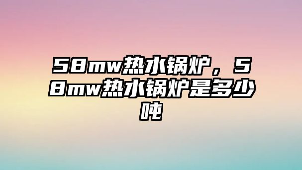 58mw熱水鍋爐，58mw熱水鍋爐是多少噸