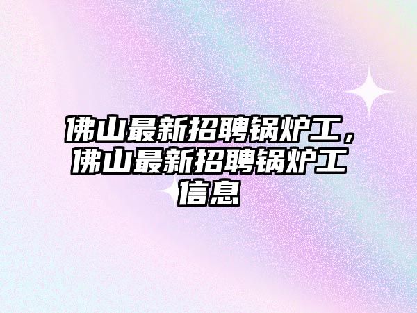 佛山最新招聘鍋爐工，佛山最新招聘鍋爐工信息