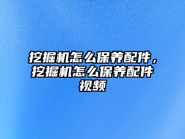 挖掘機怎么保養(yǎng)配件，挖掘機怎么保養(yǎng)配件視頻