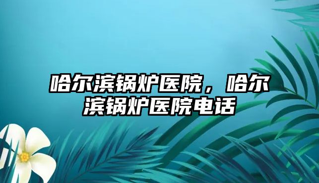 哈爾濱鍋爐醫(yī)院，哈爾濱鍋爐醫(yī)院電話