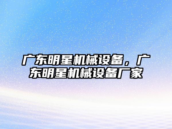 廣東明星機械設(shè)備，廣東明星機械設(shè)備廠家