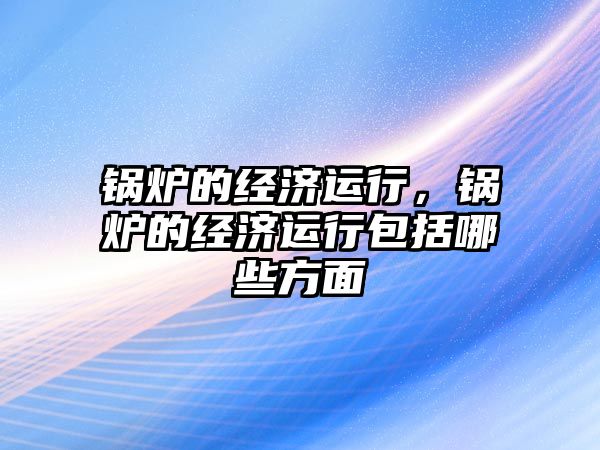 鍋爐的經濟運行，鍋爐的經濟運行包括哪些方面