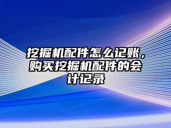 挖掘機配件怎么記賬，購買挖掘機配件的會計記錄