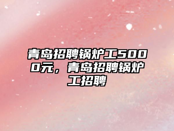 青島招聘鍋爐工5000元，青島招聘鍋爐工招聘