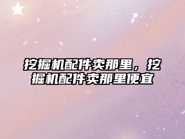 挖掘機配件賣那里，挖掘機配件賣那里便宜