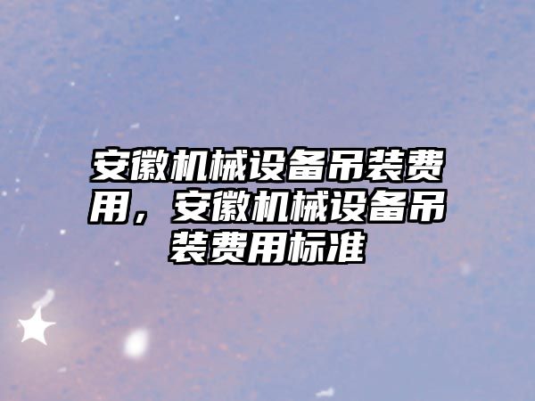 安徽機(jī)械設(shè)備吊裝費(fèi)用，安徽機(jī)械設(shè)備吊裝費(fèi)用標(biāo)準(zhǔn)