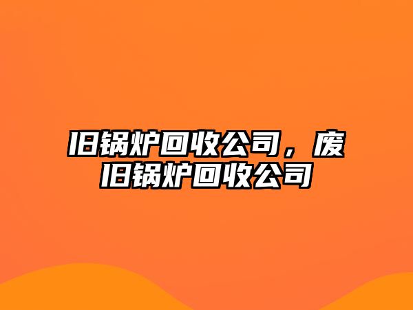 舊鍋爐回收公司，廢舊鍋爐回收公司