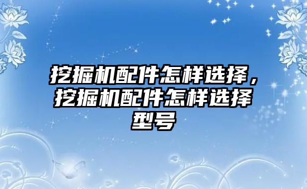 挖掘機配件怎樣選擇，挖掘機配件怎樣選擇型號