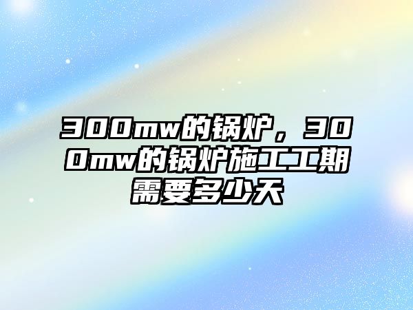 300mw的鍋爐，300mw的鍋爐施工工期需要多少天