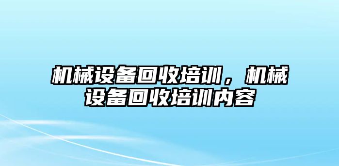 機(jī)械設(shè)備回收培訓(xùn)，機(jī)械設(shè)備回收培訓(xùn)內(nèi)容