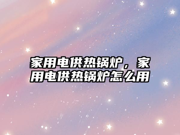 家用電供熱鍋爐，家用電供熱鍋爐怎么用