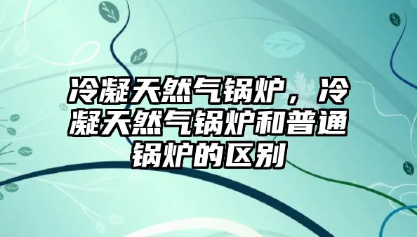 冷凝天然氣鍋爐，冷凝天然氣鍋爐和普通鍋爐的區(qū)別