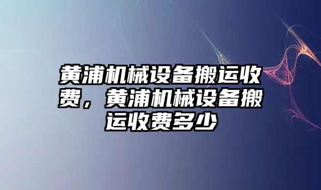 黃浦機械設(shè)備搬運收費，黃浦機械設(shè)備搬運收費多少