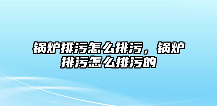 鍋爐排污怎么排污，鍋爐排污怎么排污的