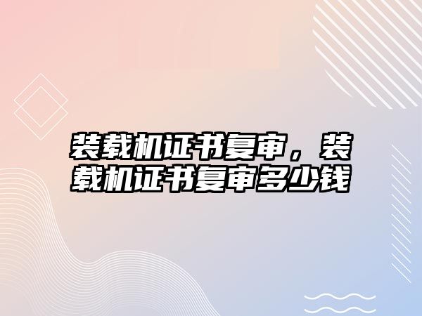 裝載機(jī)證書(shū)復(fù)審，裝載機(jī)證書(shū)復(fù)審多少錢