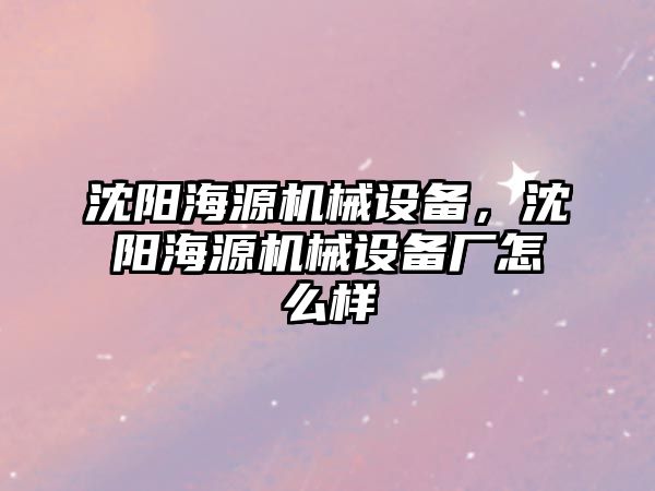 沈陽海源機械設備，沈陽海源機械設備廠怎么樣