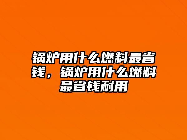 鍋爐用什么燃料最省錢，鍋爐用什么燃料最省錢耐用