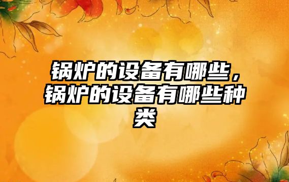 鍋爐的設(shè)備有哪些，鍋爐的設(shè)備有哪些種類