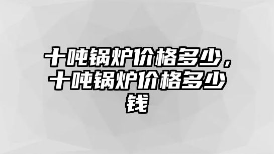 十噸鍋爐價(jià)格多少，十噸鍋爐價(jià)格多少錢