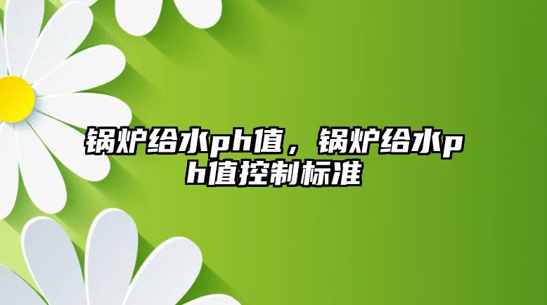 鍋爐給水ph值，鍋爐給水ph值控制標準