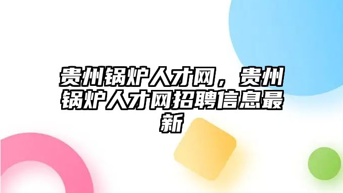 貴州鍋爐人才網，貴州鍋爐人才網招聘信息最新